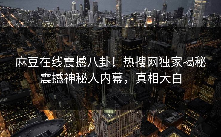 麻豆在线震撼八卦！热搜网独家揭秘震撼神秘人内幕，真相大白