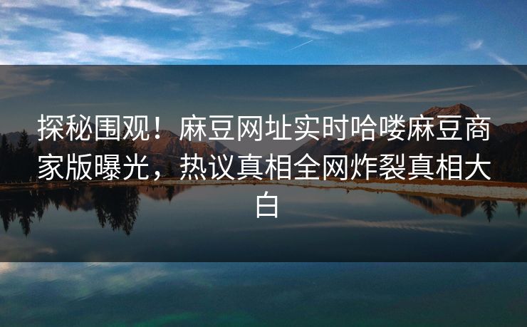 探秘围观！麻豆网址实时哈喽麻豆商家版曝光，热议真相全网炸裂真相大白