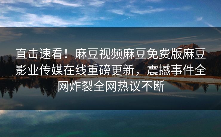 直击速看！麻豆视频麻豆免费版麻豆影业传媒在线重磅更新，震撼事件全网炸裂全网热议不断