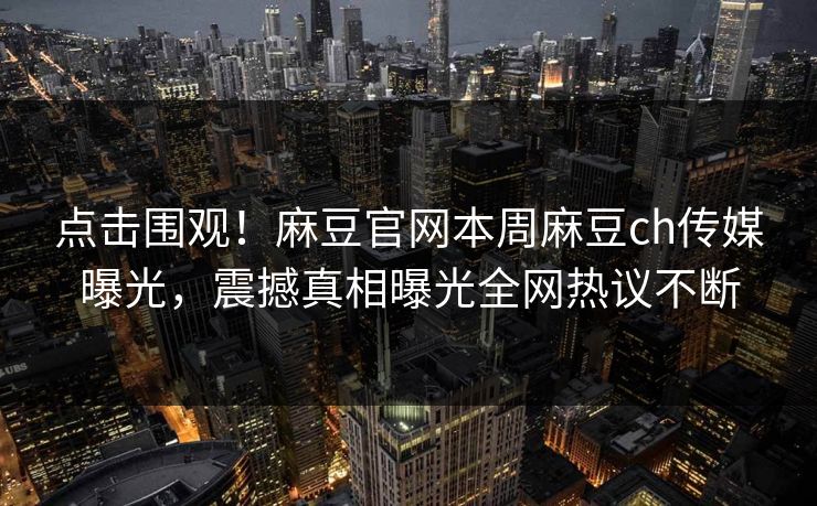 点击围观！麻豆官网本周麻豆ch传媒曝光，震撼真相曝光全网热议不断