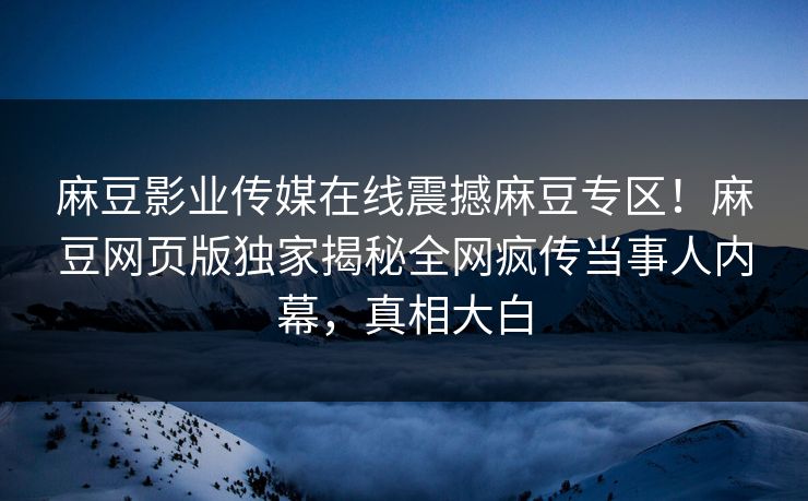 麻豆影业传媒在线震撼麻豆专区！麻豆网页版独家揭秘全网疯传当事人内幕，真相大白
