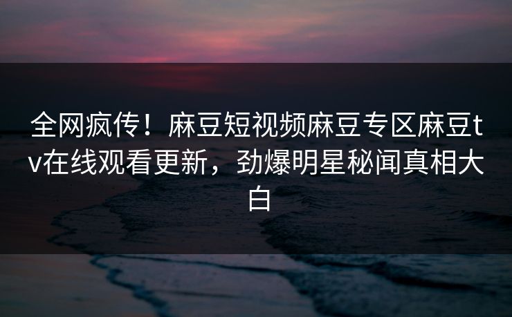 全网疯传！麻豆短视频麻豆专区麻豆tv在线观看更新，劲爆明星秘闻真相大白