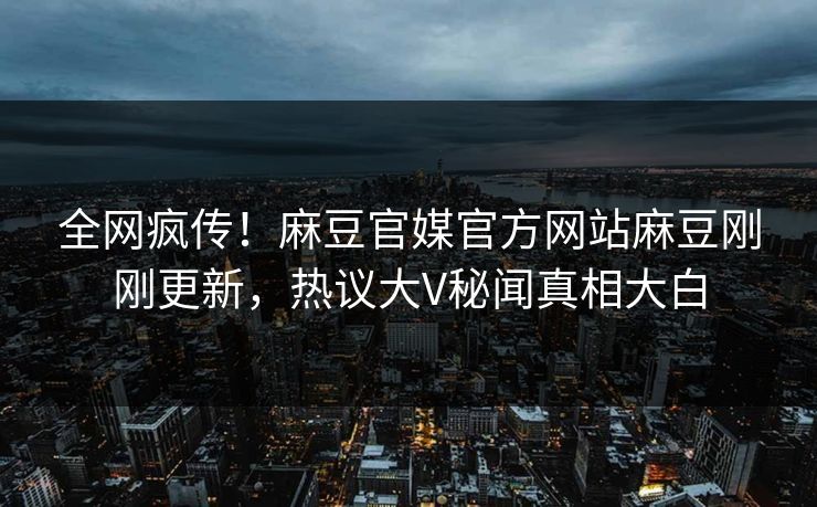 全网疯传！麻豆官媒官方网站麻豆刚刚更新，热议大V秘闻真相大白