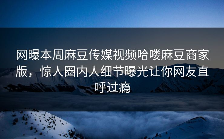 网曝本周麻豆传媒视频哈喽麻豆商家版，惊人圈内人细节曝光让你网友直呼过瘾