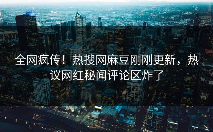 全网疯传！热搜网麻豆刚刚更新，热议网红秘闻评论区炸了