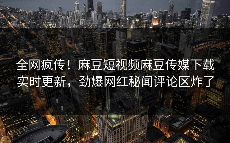 全网疯传！麻豆短视频麻豆传媒下载实时更新，劲爆网红秘闻评论区炸了