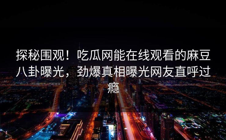 探秘围观！吃瓜网能在线观看的麻豆八卦曝光，劲爆真相曝光网友直呼过瘾