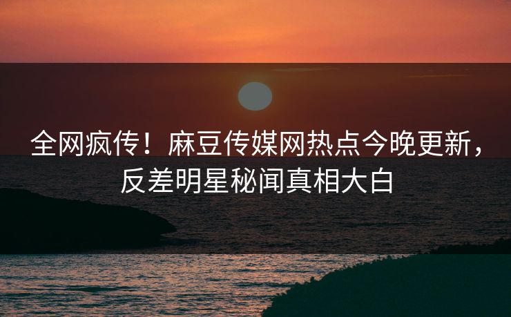 全网疯传！麻豆传媒网热点今晚更新，反差明星秘闻真相大白