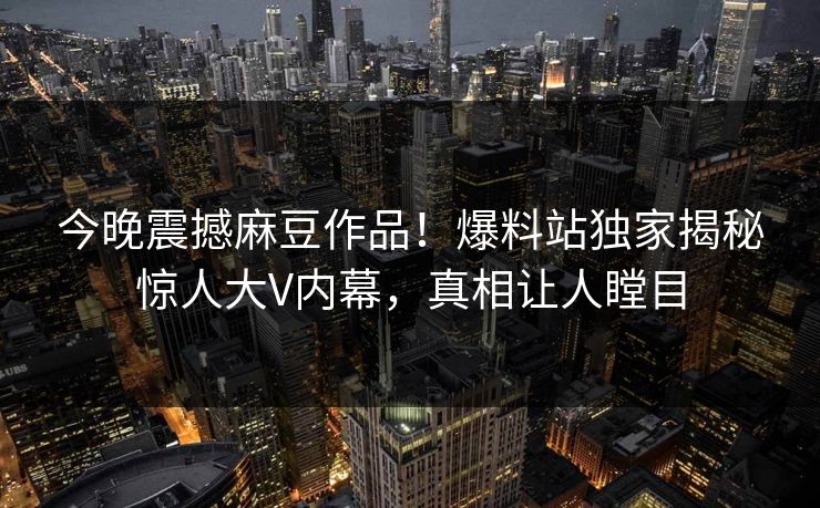 今晚震撼麻豆作品！爆料站独家揭秘惊人大V内幕，真相让人瞠目