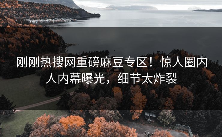 刚刚热搜网重磅麻豆专区！惊人圈内人内幕曝光，细节太炸裂