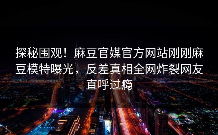 探秘围观！麻豆官媒官方网站刚刚麻豆模特曝光，反差真相全网炸裂网友直呼过瘾