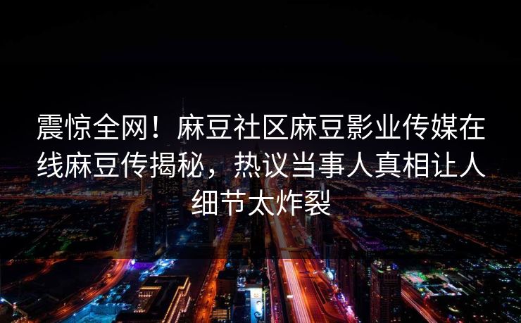 震惊全网！麻豆社区麻豆影业传媒在线麻豆传揭秘，热议当事人真相让人细节太炸裂