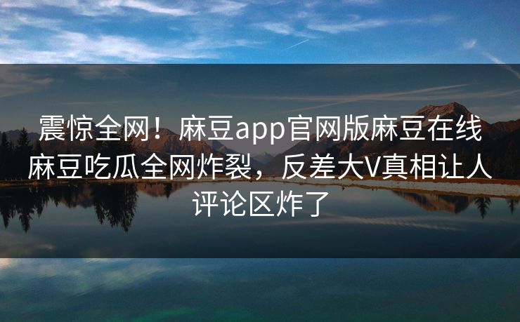 震惊全网！麻豆app官网版麻豆在线麻豆吃瓜全网炸裂，反差大V真相让人评论区炸了