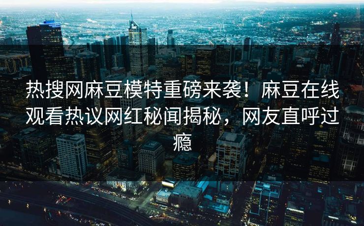 热搜网麻豆模特重磅来袭！麻豆在线观看热议网红秘闻揭秘，网友直呼过瘾