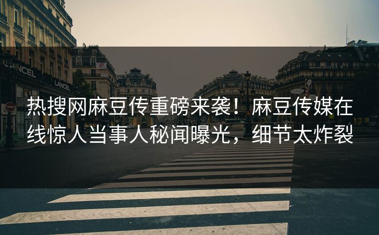 热搜网麻豆传重磅来袭！麻豆传媒在线惊人当事人秘闻曝光，细节太炸裂