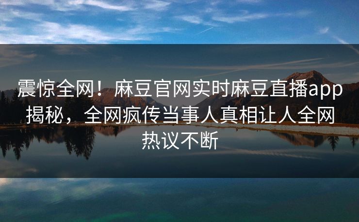 震惊全网！麻豆官网实时麻豆直播app揭秘，全网疯传当事人真相让人全网热议不断