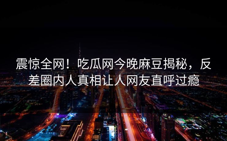 震惊全网！吃瓜网今晚麻豆揭秘，反差圈内人真相让人网友直呼过瘾