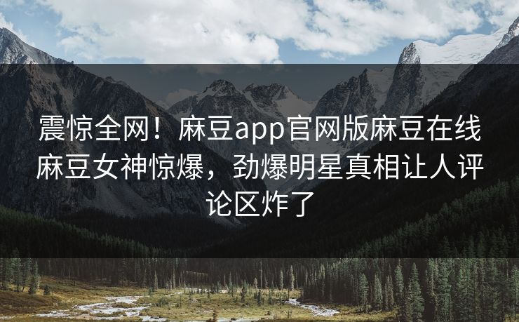 震惊全网！麻豆app官网版麻豆在线麻豆女神惊爆，劲爆明星真相让人评论区炸了