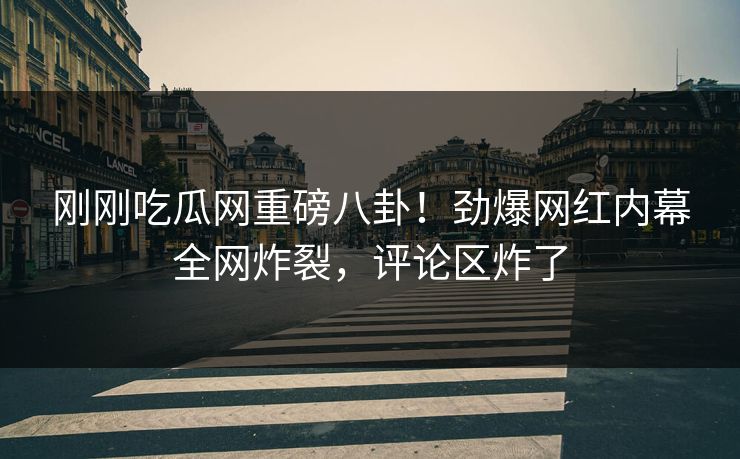 刚刚吃瓜网重磅八卦！劲爆网红内幕全网炸裂，评论区炸了