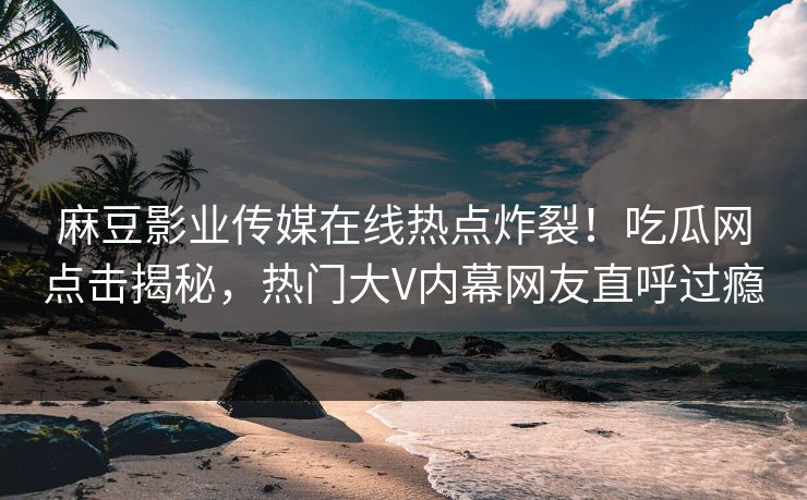 麻豆影业传媒在线热点炸裂！吃瓜网点击揭秘，热门大V内幕网友直呼过瘾