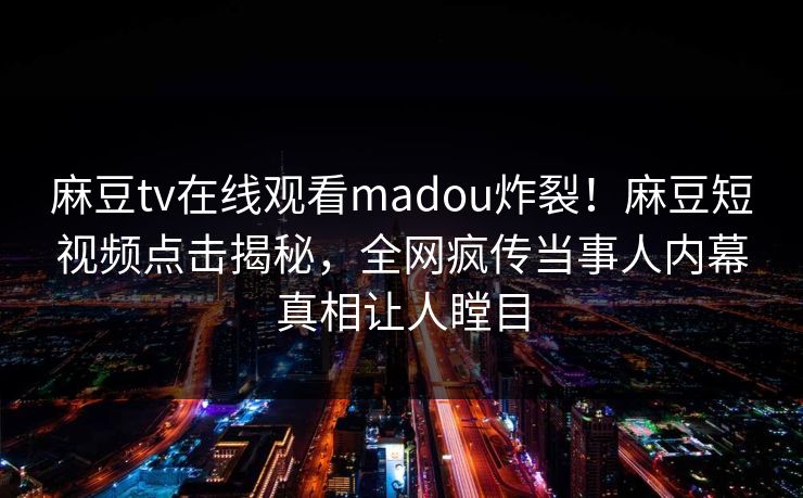 麻豆tv在线观看madou炸裂！麻豆短视频点击揭秘，全网疯传当事人内幕真相让人瞠目