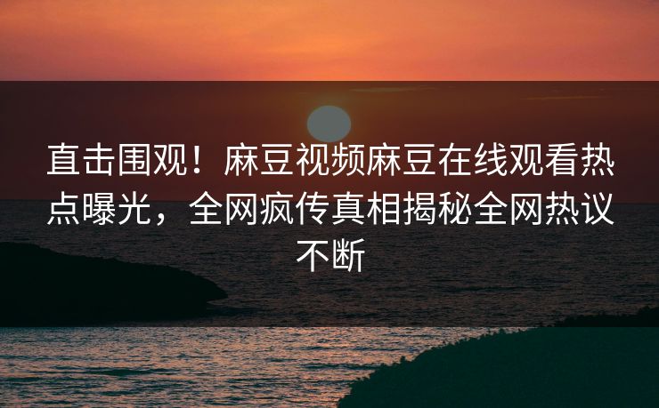 直击围观！麻豆视频麻豆在线观看热点曝光，全网疯传真相揭秘全网热议不断