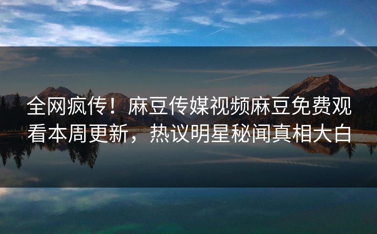 全网疯传！麻豆传媒视频麻豆免费观看本周更新，热议明星秘闻真相大白