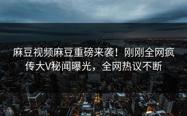 麻豆视频麻豆重磅来袭！刚刚全网疯传大V秘闻曝光，全网热议不断