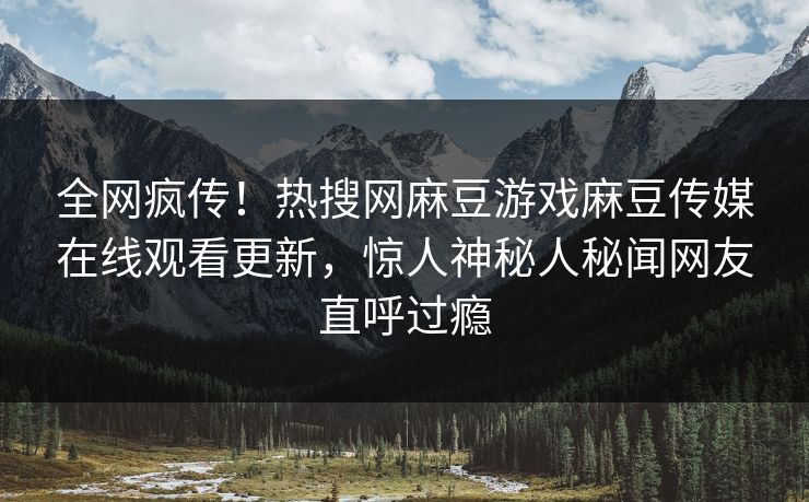 全网疯传！热搜网麻豆游戏麻豆传媒在线观看更新，惊人神秘人秘闻网友直呼过瘾
