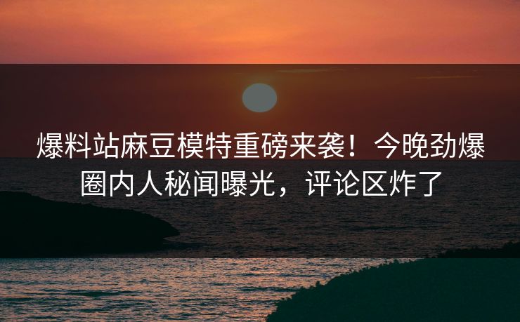 爆料站麻豆模特重磅来袭！今晚劲爆圈内人秘闻曝光，评论区炸了