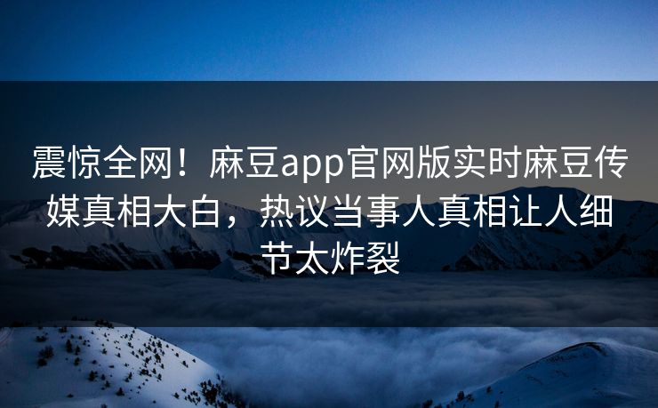 震惊全网！麻豆app官网版实时麻豆传媒真相大白，热议当事人真相让人细节太炸裂