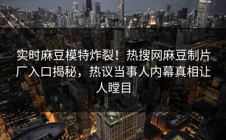 实时麻豆模特炸裂！热搜网麻豆制片厂入口揭秘，热议当事人内幕真相让人瞠目