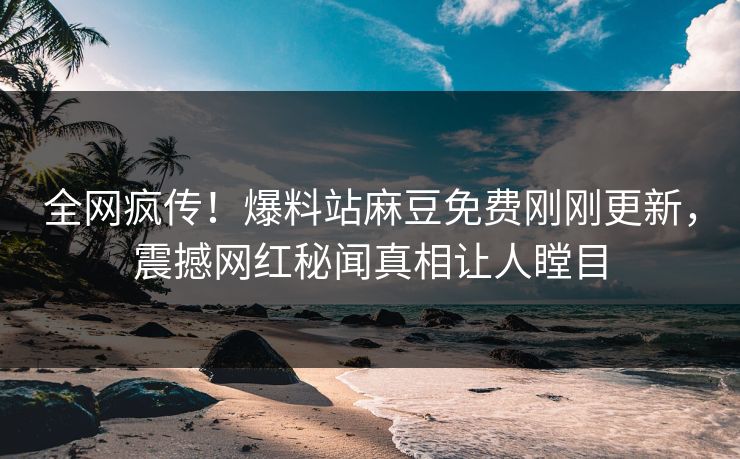 全网疯传！爆料站麻豆免费刚刚更新，震撼网红秘闻真相让人瞠目