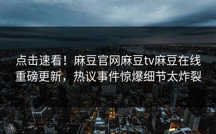 点击速看！麻豆官网麻豆tv麻豆在线重磅更新，热议事件惊爆细节太炸裂