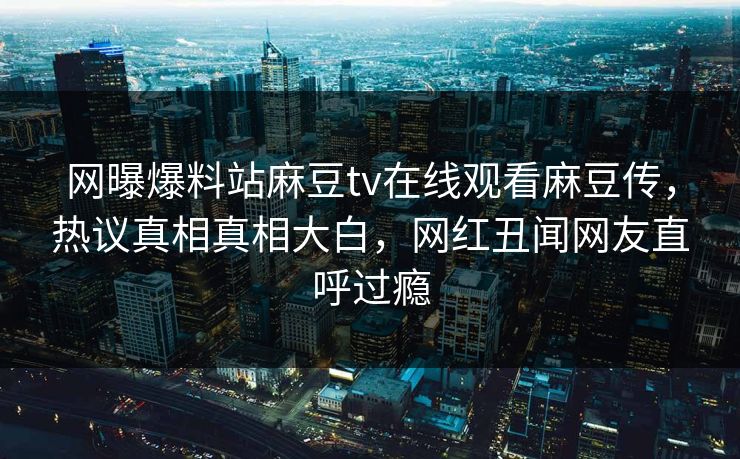 网曝爆料站麻豆tv在线观看麻豆传，热议真相真相大白，网红丑闻网友直呼过瘾