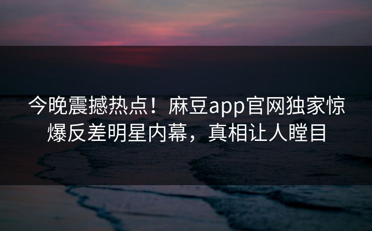 今晚震撼热点！麻豆app官网独家惊爆反差明星内幕，真相让人瞠目