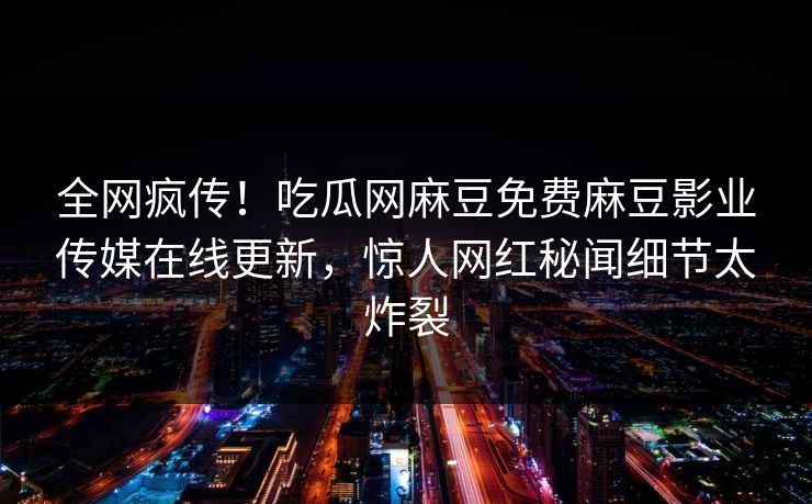 全网疯传！吃瓜网麻豆免费麻豆影业传媒在线更新，惊人网红秘闻细节太炸裂