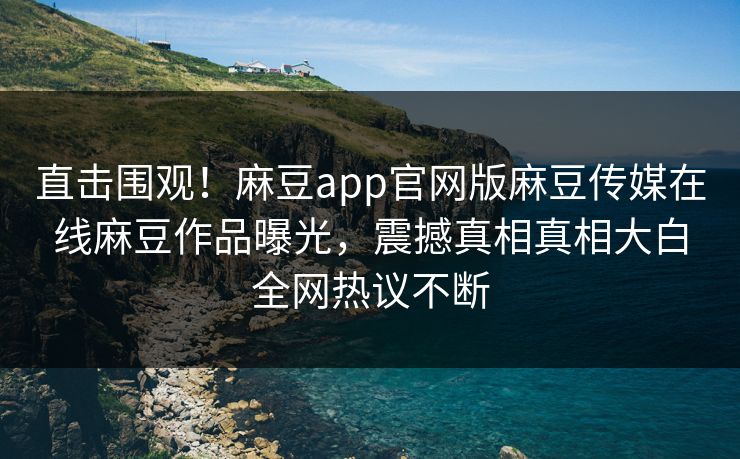 直击围观！麻豆app官网版麻豆传媒在线麻豆作品曝光，震撼真相真相大白全网热议不断