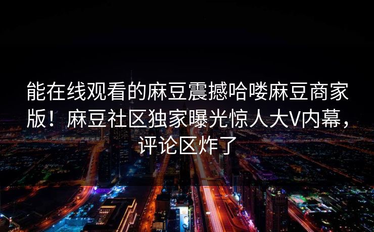 能在线观看的麻豆震撼哈喽麻豆商家版！麻豆社区独家曝光惊人大V内幕，评论区炸了