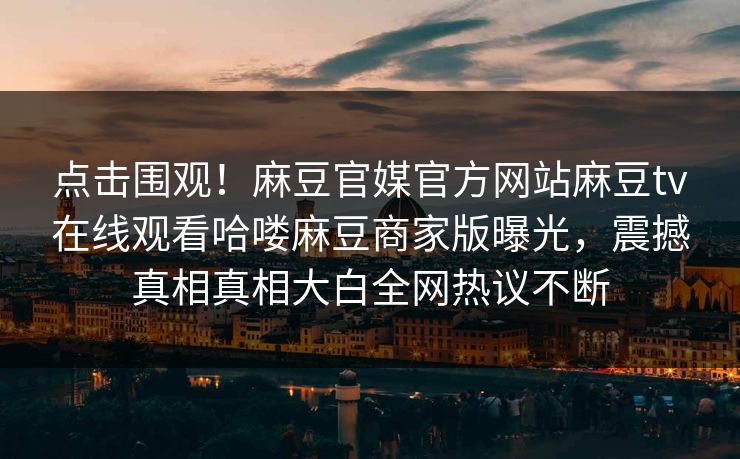 点击围观！麻豆官媒官方网站麻豆tv在线观看哈喽麻豆商家版曝光，震撼真相真相大白全网热议不断