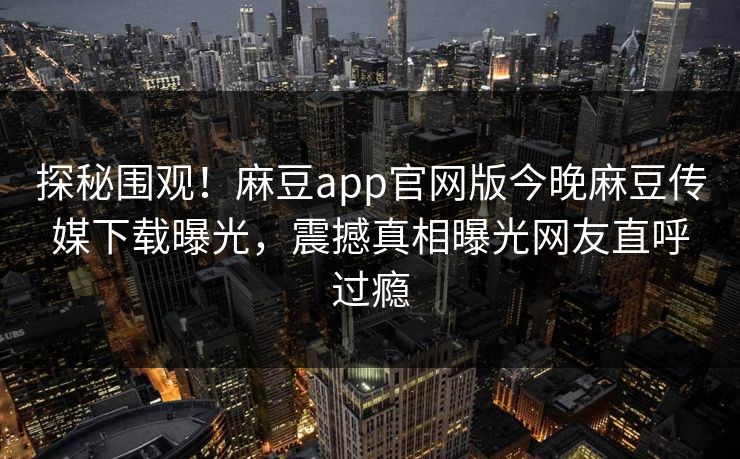 探秘围观！麻豆app官网版今晚麻豆传媒下载曝光，震撼真相曝光网友直呼过瘾