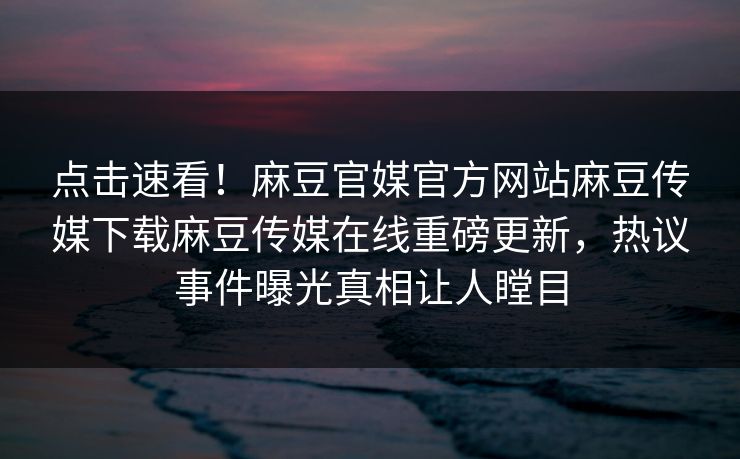 点击速看！麻豆官媒官方网站麻豆传媒下载麻豆传媒在线重磅更新，热议事件曝光真相让人瞠目