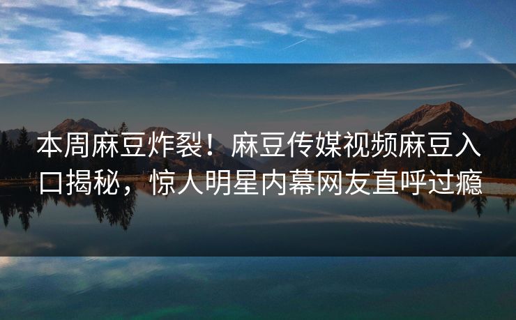 本周麻豆炸裂！麻豆传媒视频麻豆入口揭秘，惊人明星内幕网友直呼过瘾