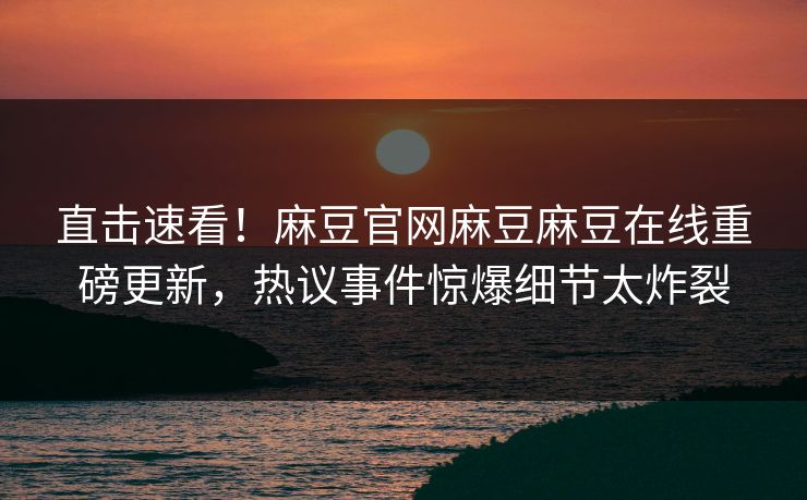 直击速看！麻豆官网麻豆麻豆在线重磅更新，热议事件惊爆细节太炸裂