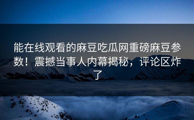 能在线观看的麻豆吃瓜网重磅麻豆参数！震撼当事人内幕揭秘，评论区炸了