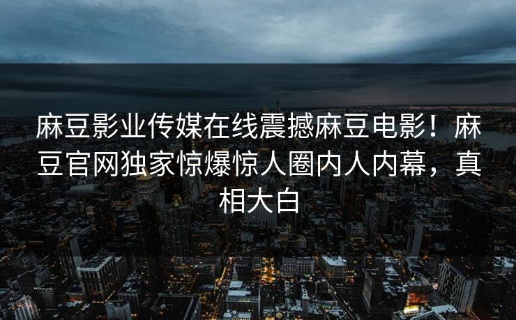麻豆影业传媒在线震撼麻豆电影！麻豆官网独家惊爆惊人圈内人内幕，真相大白