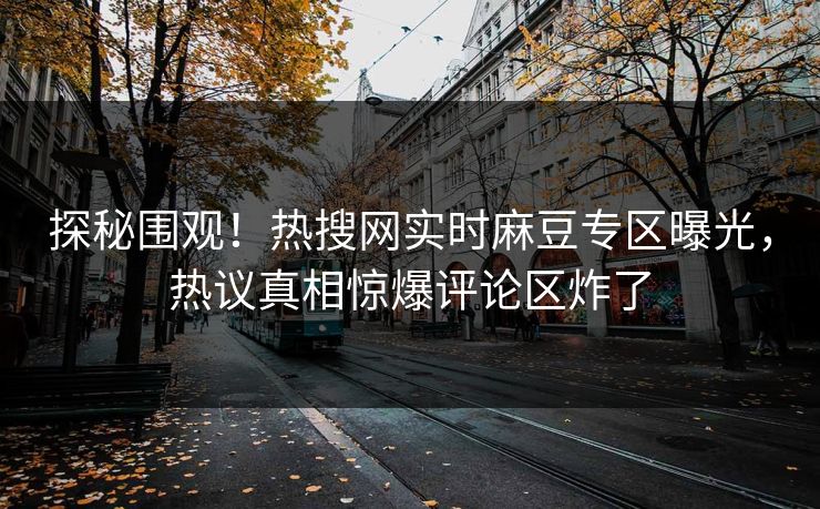探秘围观！热搜网实时麻豆专区曝光，热议真相惊爆评论区炸了