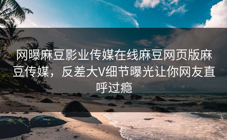 网曝麻豆影业传媒在线麻豆网页版麻豆传媒，反差大V细节曝光让你网友直呼过瘾