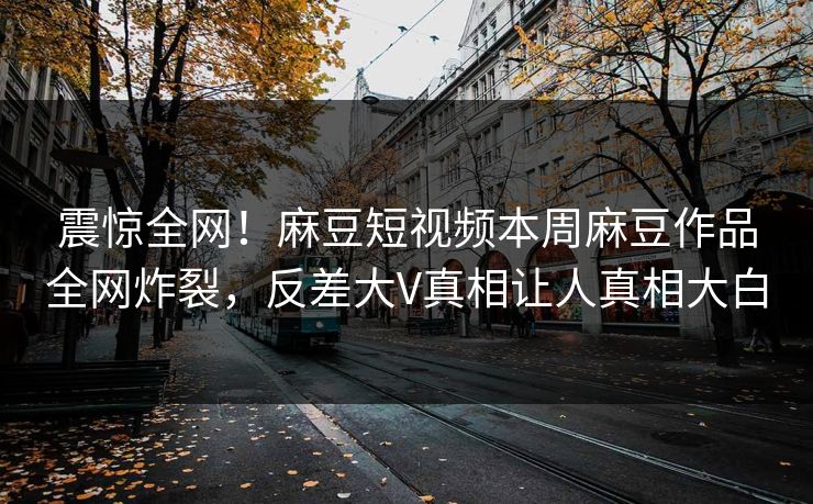 震惊全网！麻豆短视频本周麻豆作品全网炸裂，反差大V真相让人真相大白