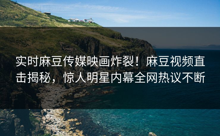 实时麻豆传媒映画炸裂！麻豆视频直击揭秘，惊人明星内幕全网热议不断